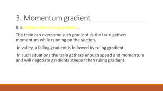 3. Momentum gradient
It is steeper than ruling gradient.
The train can overcome such gradient as the train gathers
momentum while running on the section.
In valley, a falling gradient is followed by ruling gradient.
In such situations the train gathers enough speed and momentum
and will negotiate gradients steeper than ruling gradient.
 