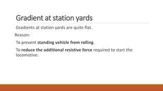 Gradient at station yards
Gradients at station yards are quite flat.
Reason:
To prevent standing vehicle from rolling.
To reduce the additional resistive force required to start the
locomotive.
 
