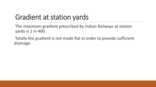 Gradient at station yards
The maximum gradient prescribed by Indian Railways at station
yards is 1 in 400.
Totally the gradient is not made flat in order to provide sufficient
drainage.
 