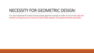 NECESSITY FOR GEOMETRIC DESIGN:
It is very important for tracks to have proper geometric design in order to ensure the safe and
smooth running of trains at maximum permissible speeds, carrying the heaviest axle loads.
 