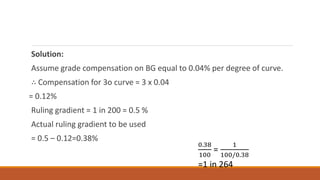 Solution:
Assume grade compensation on BG equal to 0.04% per degree of curve.
∴ Compensation for 3o curve = 3 x 0.04
= 0.12%
Ruling gradient = 1 in 200 = 0.5 %
Actual ruling gradient to be used
= 0.5 – 0.12=0.38%
0.38
100
=
1
100/0.38
=1 in 264
 
