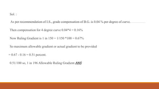Sol. :
As per recommendation of I.S., grade compensation of B.G. is 0.04 % per degree of curve.
Then compensation for 4 degree curve 0.04*4 = 0.16%
Now Ruling Gradient is 1 in 150 = 1/150 *100 = 0.67%
So maximum allowable gradient or actual gradient to be provided
= 0.67 - 0.16 = 0.51 percent.
0.51/100 so, 1 in 196 Allowable Ruling Gradient ANS
 