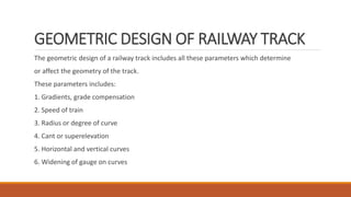 GEOMETRIC DESIGN OF RAILWAY TRACK
The geometric design of a railway track includes all these parameters which determine
or affect the geometry of the track.
These parameters includes:
1. Gradients, grade compensation
2. Speed of train
3. Radius or degree of curve
4. Cant or superelevation
5. Horizontal and vertical curves
6. Widening of gauge on curves
 
