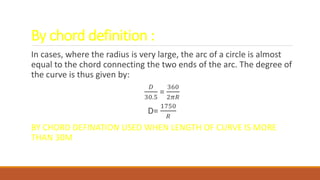 By chord definition :
In cases, where the radius is very large, the arc of a circle is almost
equal to the chord connecting the two ends of the arc. The degree of
the curve is thus given by:
𝐷
30.5
=
360
2𝜋𝑅
D=
1750
𝑅
BY CHORD DEFINATION USED WHEN LENGTH OF CURVE IS MORE
THAN 30M
 