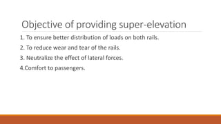 Objective of providing super-elevation
1. To ensure better distribution of loads on both rails.
2. To reduce wear and tear of the rails.
3. Neutralize the effect of lateral forces.
4.Comfort to passengers.
 