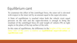 Equilibrium cant
To counteract the effect of the centrifugal force, the outer rail is elevated
with respect to the inner rail by an amount equal to the super-elevation.
A State of equilibrium is reached when both the wheels exert equal
pressure on the rails and the super-elevation is enough to bring the
resultant of the centrifugal force (F) and weight of vehicle (W) at right
angles to the plane of the top surface of the rails.
In this state of equilibrium, the difference in the heights of the outer and
inner rails of the curve is known as equilibrium super-elevation or
equilibrium cant
 