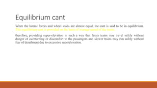 Equilibrium cant
When the lateral forces and wheel loads are almost equal, the cant is said to be in equilibrium.
This equilibrium cant is provided on the basis of average speed of the trains.
therefore, providing super-elevation in such a way that faster trains may travel safely without
danger of overturning or discomfort to the passengers and slower trains may run safely without
fear of derailment due to excessive superelevation.
 