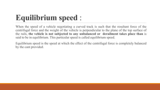 Equilibrium speed :
When the speed of a vehicle negotiating a curved track is such that the resultant force of the
centrifugal force and the weight of the vehicle is perpendicular to the plane of the top surface of
the rails, the vehicle is not subjected to any unbalanced or derailment takes place than is
said to be in equilibrium. This particular speed is called equilibrium speed.
Equilibrium speed is the speed at which the effect of the centrifugal force is completely balanced
by the cant provided.
 