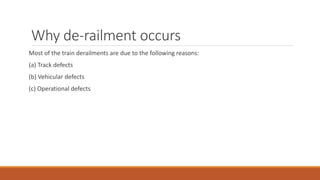 Why de-railment occurs
Most of the train derailments are due to the following reasons:
(a) Track defects
(b) Vehicular defects
(c) Operational defects
 