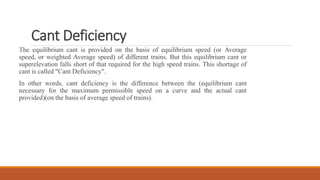 Cant Deficiency
The equilibrium cant is provided on the basis of equilibrium speed (or Average
speed, or weighted Average speed) of different trains. But this equilibrium cant or
superelevation falls short of that required for the high speed trains. This shortage of
cant is called "Cant Deficiency".
In other words, cant deficiency is the difference between the (equilibrium cant
necessary for the maximum permissible speed on a curve and the actual cant
provided)(on the basis of average speed of trains).
 