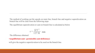 The method of working out the speeds on main line, branch line and negative superelevation on
branch line will be clear from the following steps
The equilibrium superelevation or cant on branch line is calculated as below
The difference obtained
=(equilibrium cant - permissible cant deficiency)
will give the negative superelevation to be used on the branch line.
 