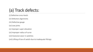 (a) Track defects:
(i) Defective cross-levels
(ii) Defective alignments
(iii) Defective gauge
(iv) Low joints
(v) Improper super-elevation
(vi) Improper radius of curve
(vii) Excessive wear in switches
(viii) Lifting of toe of switch due to inadequate fittings:
 