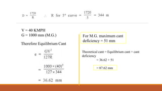 EX 1 : What would be equilibrium cant on a M.G. track of 5° curve for a
speed of 40 kmph? What would be the maximum permissible speed after
allowing the maximum cant deficiency
V = 40 KMPH
G = 1000 mm (M.G.)
Therefore Equilibrium Cant
For M.G. maximum cant
deficiency = 51 mm
Theoretical cant = Equilibrium cant + cant
deficiency
= 36.62 + 51
= 87.62 mm
 