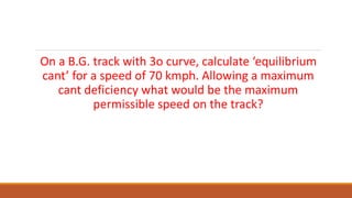 On a B.G. track with 3o curve, calculate ‘equilibrium
cant’ for a speed of 70 kmph. Allowing a maximum
cant deficiency what would be the maximum
permissible speed on the track?
 