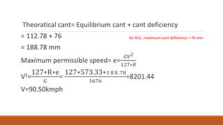 Theoratical cant= Equilibrium cant + cant deficiency
= 112.78 + 76
= 188.78 mm
Maximum permissible speed= e=
𝐺𝑉2
127∗𝑅
V2=
127∗R∗e
𝐺
=
127∗573.33∗1 8 8 .78
1676
=8201.44
V=90.50kmph
for B.G., maximum cant deficiency = 76 mm
 