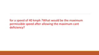 What would be equilibrium cant on a M.G. track of 5o curve
for a speed of 40 kmph ?What would be the maximum
permissible speed after allowing the maximum cant
deficiency?
 