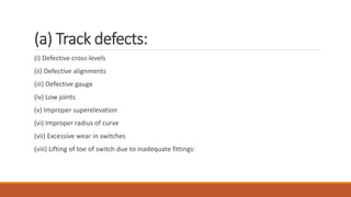 (a) Track defects:
(i) Defective cross-levels
(ii) Defective alignments
(iii) Defective gauge
(iv) Low joints
(v) Improper superelevation
(vi) Improper radius of curve
(vii) Excessive wear in switches
(viii) Lifting of toe of switch due to inadequate fittings:
 