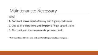 Maintenance: Necessary
Why?
1. Constant movement of heavy and high-speed trains
2. Due to the vibrations and impact of high-speed trains
3. The track and its components get worn out
Well-maintained track= safe and comfortable journey to passengers.
 