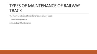 TYPES OF MAINTENANCE OF RAILWAY
TRACK
The main two types of maintenance of railway track:
1. Daily Maintenance
2. Periodical Maintenance.
 