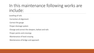 In this maintenance following works are
include:
Levelling of rails
Correction of alignment
Correct the gauge
Proper drainage system
Change and correct the sleepers, ballast and rails
Proper points and crossings
Maintenance of level crossing
Maintenance of bridge and approach
 