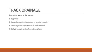 TRACK DRAINAGE
Sources of water in the track:-
1. By gravity
2. By capillary action Reduction in bearing capacity
3. From adjacent areas Failure of embankment
4. By hydroscopic action from atmosphere
 