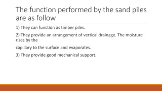 The function performed by the sand piles
are as follow
1) They can function as timber piles.
2) They provide an arrangement of vertical drainage. The moisture
rises by the
capillary to the surface and evaporates.
3) They provide good mechanical support.
 