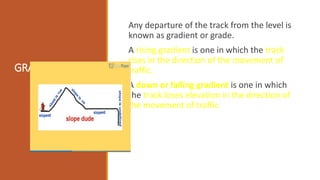 GRADIENTS:
Any departure of the track from the level is
known as gradient or grade.
A rising gradient is one in which the track
rises in the direction of the movement of
traffic.
A down or falling gradient is one in which
the track loses elevation in the direction of
the movement of traffic
 