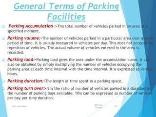 General Terms of Parking
Facilities
 Parking Accumulation :-The total number of vehicles parked in an area at a
specified moment.
 Parking volume:-The number of vehicles parked in a particular area over a given
period of time. It is usually measured in vehicles per day. This does not account for
repetition of vehicles. The actual volume of vehicles entered in the area is
recorded.
 Parking load:-Parking load gives the area under the accumulation curve. It can
also be obtained by simply multiplying the number of vehicles occupying the
parking area at each time interval with the time interval. It is expressed as vehicle
hours.
 Parking duration:-The length of time spent in a parking space.
 Parking turn over:-It is the ratio of number of vehicles parked in a duration to
the number of parking bays available. This can be expressed as number of vehicles
per bay per time duration.
BITS Edu
Campus
Prof. Ankit Patel 100
 