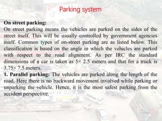 Parking system
On street parking:
On street parking means the vehicles are parked on the sides of the
street itself. This will be usually controlled by government agencies
itself. Common types of on-street parking are as listed below. This
classification is based on the angle in which the vehicles are parked
with respect to the road alignment. As per IRC the standard
dimensions of a car is taken as 5× 2.5 meters and that for a truck is
3.75× 7.5 meters.
1. Parallel parking: The vehicles are parked along the length of the
road. Here there is no backward movement involved while parking or
unparking the vehicle. Hence, it is the most safest parking from the
accident perspective.
BITS Edu
Campus
Prof. Ankit Patel
101
 