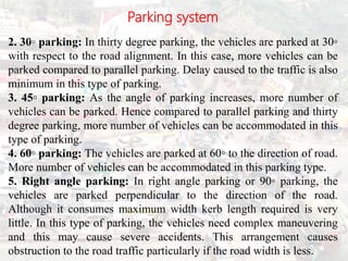 Parking system
2. 30◦ parking: In thirty degree parking, the vehicles are parked at 30◦
with respect to the road alignment. In this case, more vehicles can be
parked compared to parallel parking. Delay caused to the traffic is also
minimum in this type of parking.
3. 45◦ parking: As the angle of parking increases, more number of
vehicles can be parked. Hence compared to parallel parking and thirty
degree parking, more number of vehicles can be accommodated in this
type of parking.
4. 60◦ parking: The vehicles are parked at 60◦ to the direction of road.
More number of vehicles can be accommodated in this parking type.
5. Right angle parking: In right angle parking or 90◦ parking, the
vehicles are parked perpendicular to the direction of the road.
Although it consumes maximum width kerb length required is very
little. In this type of parking, the vehicles need complex maneuvering
and this may cause severe accidents. This arrangement causes
obstruction to the road traffic particularly if the road width is less.
BITS Edu
Campus
Prof. Ankit Patel
102
 