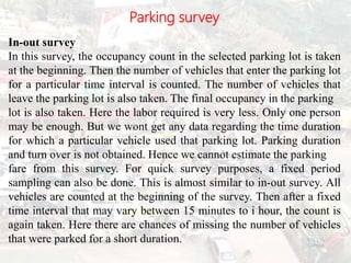 Parking survey
In-out survey
In this survey, the occupancy count in the selected parking lot is taken
at the beginning. Then the number of vehicles that enter the parking lot
for a particular time interval is counted. The number of vehicles that
leave the parking lot is also taken. The final occupancy in the parking
lot is also taken. Here the labor required is very less. Only one person
may be enough. But we wont get any data regarding the time duration
for which a particular vehicle used that parking lot. Parking duration
and turn over is not obtained. Hence we cannot estimate the parking
fare from this survey. For quick survey purposes, a fixed period
sampling can also be done. This is almost similar to in-out survey. All
vehicles are counted at the beginning of the survey. Then after a fixed
time interval that may vary between 15 minutes to i hour, the count is
again taken. Here there are chances of missing the number of vehicles
that were parked for a short duration. BITS Edu
Campus
Prof. Ankit Patel
110
 