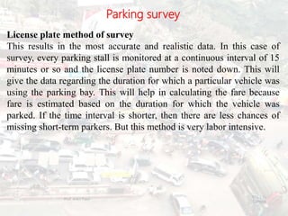 Parking survey
License plate method of survey
This results in the most accurate and realistic data. In this case of
survey, every parking stall is monitored at a continuous interval of 15
minutes or so and the license plate number is noted down. This will
give the data regarding the duration for which a particular vehicle was
using the parking bay. This will help in calculating the fare because
fare is estimated based on the duration for which the vehicle was
parked. If the time interval is shorter, then there are less chances of
missing short-term parkers. But this method is very labor intensive.
BITS Edu
Campus
Prof. Ankit Patel
111
 