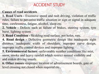 ACCIDENT STUDY
Causes of road accidents
1. Road Users - Excessive speed and rash driving, violation of traffic
rules, failure to per-ceive traffic situation or sign or signal in adequate
time, carelessness, fatigue, alcohol, sleep etc.
2. Vehicle - Defects such as failure of brakes, steering system, tyre
burst, lighting system .
3. Road Condition - Skidding road surface, pot holes, ruts.
4. Road design - Defective geometric design like inadequate sight
distance, inadequate width of shoulders, improper curve design,
improper traffic control devices and improper lighting.
5. Environmental factors -unfavorable weather conditions like mist,
snow, smoke and heavy rainfall which restrict normal visibility and
and makes driving unsafe.
6. Other causes -improper location of advertisement boards, gate of
level crossing not closed when required etc.. BITS Edu
Campus
Prof. Ankit Patel
114
 