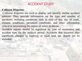 ACCIDENT STUDY
Collision Diagrams
Collision diagrams are used to display and identify similar accident
patterns. They provide information on the type and number of
accidents; including conditions such as time of day, day of week,
climatic conditions, pavement conditions, and other information
critical to determining the causes of safety problems.
Accident reports should be organized by year of occurrence and
accident type for the analysis period. Accidents that occurred after
significant changes in highway or local land use should not be
included.
BITS Edu
Campus
Prof. Ankit Patel
115
 