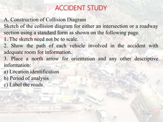 ACCIDENT STUDY
A. Construction of Collision Diagram
Sketch of the collision diagram for either an intersection or a roadway
section using a standard form as shown on the following page.
1. The sketch need not be to scale.
2. Show the path of each vehicle involved in the accident with
adequate room for information.
3. Place a north arrow for orientation and any other descriptive
information:
a) Location identification
b) Period of analysis
c) Label the roads
BITS Edu
Campus
Prof. Ankit Patel
116
 