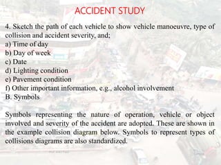 ACCIDENT STUDY
4. Sketch the path of each vehicle to show vehicle manoeuvre, type of
collision and accident severity, and;
a) Time of day
b) Day of week
c) Date
d) Lighting condition
e) Pavement condition
f) Other important information, e.g., alcohol involvement
B. Symbols
Symbols representing the nature of operation, vehicle or object
involved and severity of the accident are adopted. These are shown in
the example collision diagram below. Symbols to represent types of
collisions diagrams are also standardized.
BITS Edu
Campus
Prof. Ankit Patel
117
 