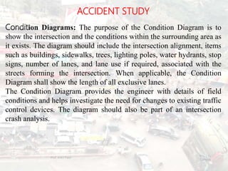 ACCIDENT STUDY
Condition Diagrams: The purpose of the Condition Diagram is to
show the intersection and the conditions within the surrounding area as
it exists. The diagram should include the intersection alignment, items
such as buildings, sidewalks, trees, lighting poles, water hydrants, stop
signs, number of lanes, and lane use if required, associated with the
streets forming the intersection. When applicable, the Condition
Diagram shall show the length of all exclusive lanes.
The Condition Diagram provides the engineer with details of field
conditions and helps investigate the need for changes to existing traffic
control devices. The diagram should also be part of an intersection
crash analysis.
BITS Edu
Campus
Prof. Ankit Patel
119
 