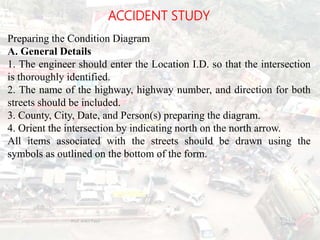 ACCIDENT STUDY
Preparing the Condition Diagram
A. General Details
1. The engineer should enter the Location I.D. so that the intersection
is thoroughly identified.
2. The name of the highway, highway number, and direction for both
streets should be included.
3. County, City, Date, and Person(s) preparing the diagram.
4. Orient the intersection by indicating north on the north arrow.
All items associated with the streets should be drawn using the
symbols as outlined on the bottom of the form.
BITS Edu
Campus
Prof. Ankit Patel
120
 