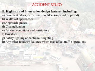 ACCIDENT STUDY
B. Highway and intersection design features, including:
a) Pavement edges, curbs, and shoulders (unpaved or paved)
b) Widths of approaches
c) Approach grades
d) Channelization
e) Parking conditions and restrictions
f) Bus stops
g) Safety lighting or continuous lighting
h) Any other roadway features which may affect traffic operations
BITS Edu
Campus
Prof. Ankit Patel
121
 