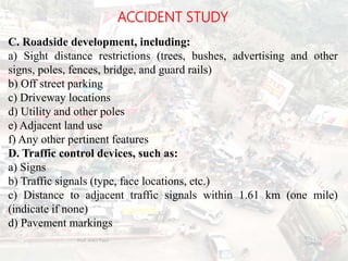 ACCIDENT STUDY
C. Roadside development, including:
a) Sight distance restrictions (trees, bushes, advertising and other
signs, poles, fences, bridge, and guard rails)
b) Off street parking
c) Driveway locations
d) Utility and other poles
e) Adjacent land use
f) Any other pertinent features
D. Traffic control devices, such as:
a) Signs
b) Traffic signals (type, face locations, etc.)
c) Distance to adjacent traffic signals within 1.61 km (one mile)
(indicate if none)
d) Pavement markings
BITS Edu
Campus
Prof. Ankit Patel
122
 