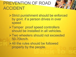PREVENTION OF ROAD
ACCIDENT
Strict punishment should be enforced
by govt. if a person drives in over
speed
Tamper proof speed controllers
should be installed in all vehicles.
Two wheelers should not exceeded
50-70km/h.
All the rules should be followed
properly by the people.
 