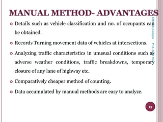  Details such as vehicle classification and no. of occupants can
be obtained.
 Records Turning movement data of vehicles at intersections.
 Analyzing traffic characteristics in unusual conditions such as
adverse weather conditions, traffic breakdowns, temporary
closure of any lane of highway etc.
 Comparatively cheaper method of counting.
 Data accumulated by manual methods are easy to analyze.
15
BITSEduCampusProf.AnkitPatel
 
