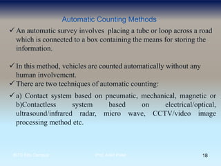 Automatic Counting Methods
 An automatic survey involves placing a tube or loop across a road
which is connected to a box containing the means for storing the
information.
 In this method, vehicles are counted automatically without any
human involvement.
 There are two techniques of automatic counting:
 a) Contact system based on pneumatic, mechanical, magnetic or
b)Contactless system based on electrical/optical,
ultrasound/infrared radar, micro wave, CCTV/video image
processing method etc.
18BITS Edu Campus Prof. Ankit Patel
 