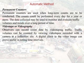 Automatic Method
Permanent Counters
Permanent counters are used when long-term counts are to be
conducted. The counts could be performed every day for a year or
more. The data collected may be used to monitor and evaluate traffic
volumes and trends over a long period of time.
Videotape or Videography
Observers can record count data by videotaping traffic. Traffic
volumes can be counted by viewing videotapes recorded with a
camera at a collection site. A digital clock in the video image can
prove useful in noting time intervals.
BITS Edu
Campus
Prof. Ankit Patel
21
 
