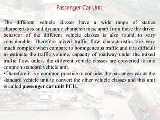 Passenger Car Unit
The different vehicle classes have a wide range of statics
characteristics and dynamic characteristics, apart from these the driver
behavior of the different vehicle classes is also found to vary
considerable. Therefore mixed traffic flow characteristics are very
much complex when compare to homogeneous traffic and it is difficult
to estimate the traffic volume, capacity of roadway under the mixed
traffic flow, unless the different vehicle classes are converted to one
common standard vehicle unit.
•Therefore it is a common practice to consider the passenger car as the
standard vehicle unit to convert the other vehicle classes and this unit
is called passenger car unit PCU.
BITS Edu
Campus
Prof. Ankit Patel
33
 