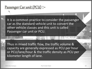 Passenger Car unit (PCU) :-
It is a common practice to consider the passenger
car as the standard vehicle unit to convert the
other vehicle classes and this unit is called
Passenger car unit or PCU.
Thus in mixed traffic flow, the traffic volume &
capacity are generally expressed as PCU per hour
or PCU/lane/hour & the traffic density as PCU per
kilometer length of lane.
BITS Edu Campus Prof. Ankit Patel 34
 