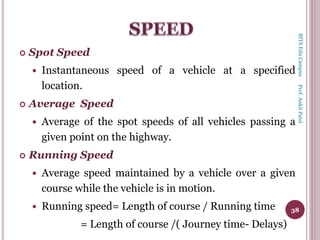  Spot Speed
 Instantaneous speed of a vehicle at a specified
location.
 Average Speed
 Average of the spot speeds of all vehicles passing a
given point on the highway.
 Running Speed
 Average speed maintained by a vehicle over a given
course while the vehicle is in motion.
 Running speed= Length of course / Running time
= Length of course /( Journey time- Delays)
38
BITSEduCampusProf.AnkitPatel
 