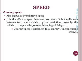  Journey speed
 Also known as overall travel speed
 It is the effective speed between two points. It is the distance
between two points divided by the total time taken by the
vehicle to complete the journey ,including all delays.
 Journey speed = Distance/ Total journey Time (including
Delays).
39
BITSEduCampusProf.AnkitPatel
 