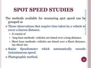The methods available for measuring spot speed can be
grouped as
 Those observations that require time taken by a vehicle to
cover a known distance.
 It consist of
 long base methods- vehicles are timed over a long distance.
 Short base methods- vehicles are timed over a Short distance,
say about 2m.
 Radar Speedometer which automatically records
instantaneous speed.
 Photographic method.
43
BITSEduCampusProf.AnkitPatel
 