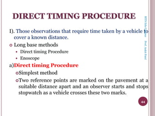 I). Those observations that require time taken by a vehicle to
cover a known distance.
 Long base methods
 Direct timing Procedure
 Enoscope
a)Direct timing Procedure
Simplest method
Two reference points are marked on the pavement at a
suitable distance apart and an observer starts and stops
stopwatch as a vehicle crosses these two marks.
44
BITSEduCampusProf.AnkitPatel
 